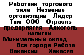 Работник  торгового зала › Название организации ­ Лидер Тим, ООО › Отрасль предприятия ­ Алкоголь, напитки › Минимальный оклад ­ 30 000 - Все города Работа » Вакансии   . Хакасия респ.